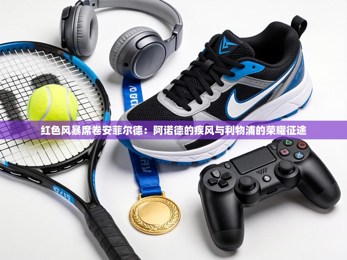 红色风暴席卷安菲尔德：阿诺德的疾风与利物浦的荣耀征途